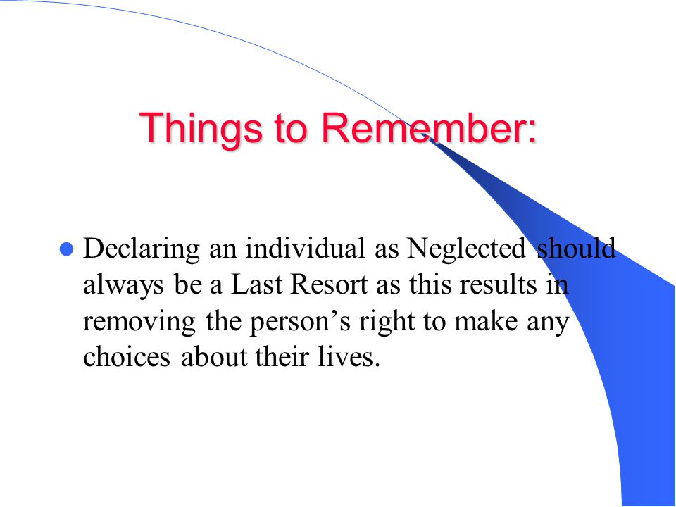 Things to Remember: Declaring an individual as Neglected should always be a Last Resort as this results in removing the person’s right to make any choices about their lives.