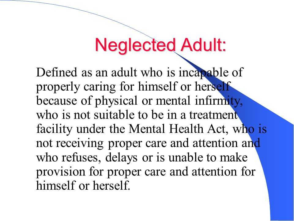 Neglected Adult: Defined as an adult who is incapable of properly caring for himself or herself because of physical or mental infirmity, who is not suitable to be in a treatment facility under the Mental Health Act, who is not receiving proper care and attention and who refuses, delays or is unable to make provision for proper care and attention for himself or herself.