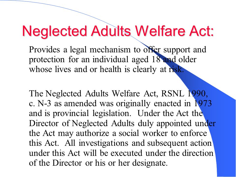 Neglected Adults Welfare Act: Provides a legal mechanism to offer support and protection for an individual aged 18 and older whose lives and or health is clearly at risk.