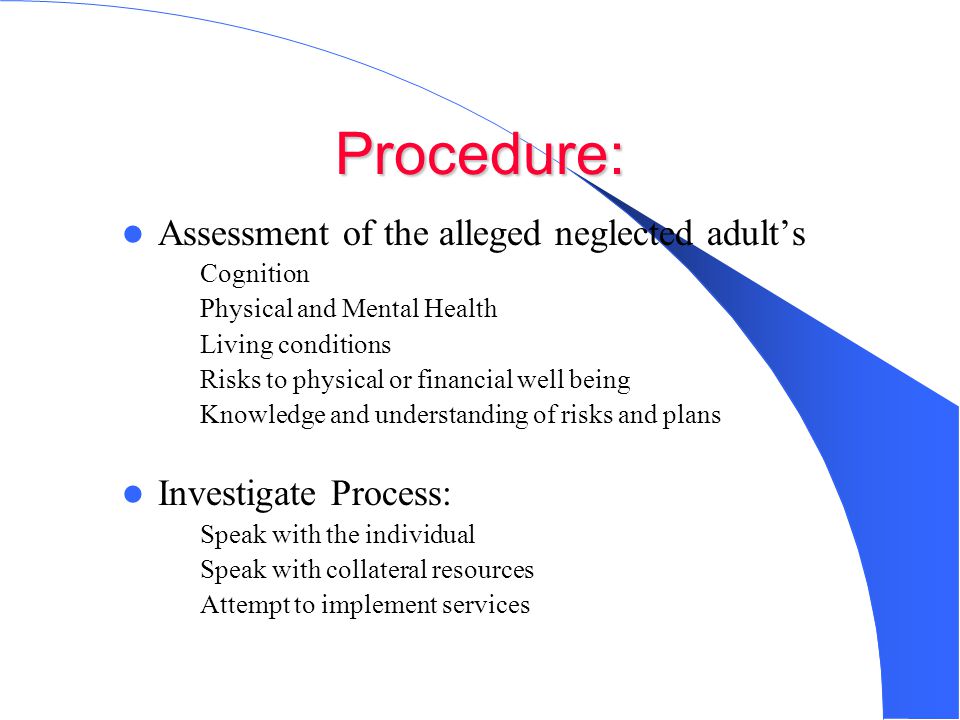 Procedure: Assessment of the alleged neglected adult’s – Cognition – Physical and Mental Health – Living conditions – Risks to physical or financial well being – Knowledge and understanding of risks and plans Investigate Process: – Speak with the individual – Speak with collateral resources – Attempt to implement services