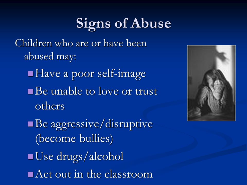 Signs of Abuse Children who are or have been abused may: Have a poor self-image Have a poor self-image Be unable to love or trust others Be unable to love or trust others Be aggressive/disruptive (become bullies) Be aggressive/disruptive (become bullies) Use drugs/alcohol Use drugs/alcohol Act out in the classroom Act out in the classroom