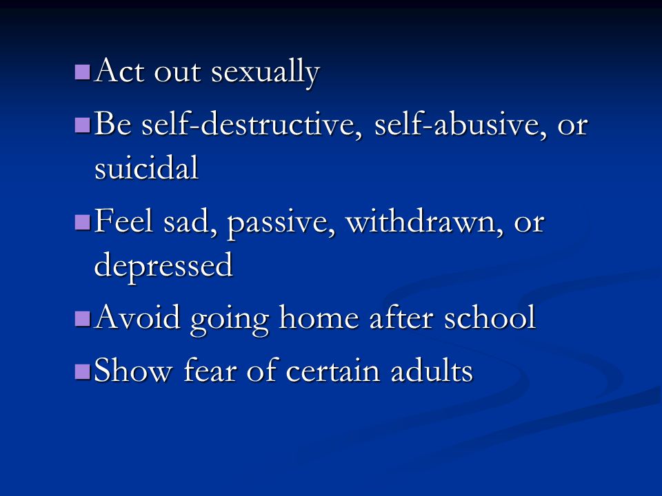 Act out sexually Act out sexually Be self-destructive, self-abusive, or suicidal Be self-destructive, self-abusive, or suicidal Feel sad, passive, withdrawn, or depressed Feel sad, passive, withdrawn, or depressed Avoid going home after school Avoid going home after school Show fear of certain adults Show fear of certain adults