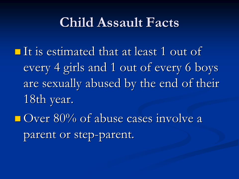 Child Assault Facts It is estimated that at least 1 out of every 4 girls and 1 out of every 6 boys are sexually abused by the end of their 18th year.