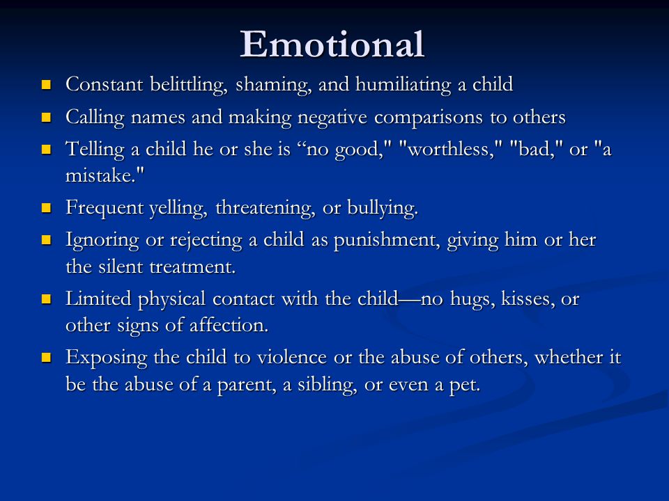 Emotional Constant belittling, shaming, and humiliating a child Constant belittling, shaming, and humiliating a child Calling names and making negative comparisons to others Calling names and making negative comparisons to others Telling a child he or she is no good, worthless, bad, or a mistake. Telling a child he or she is no good, worthless, bad, or a mistake. Frequent yelling, threatening, or bullying.