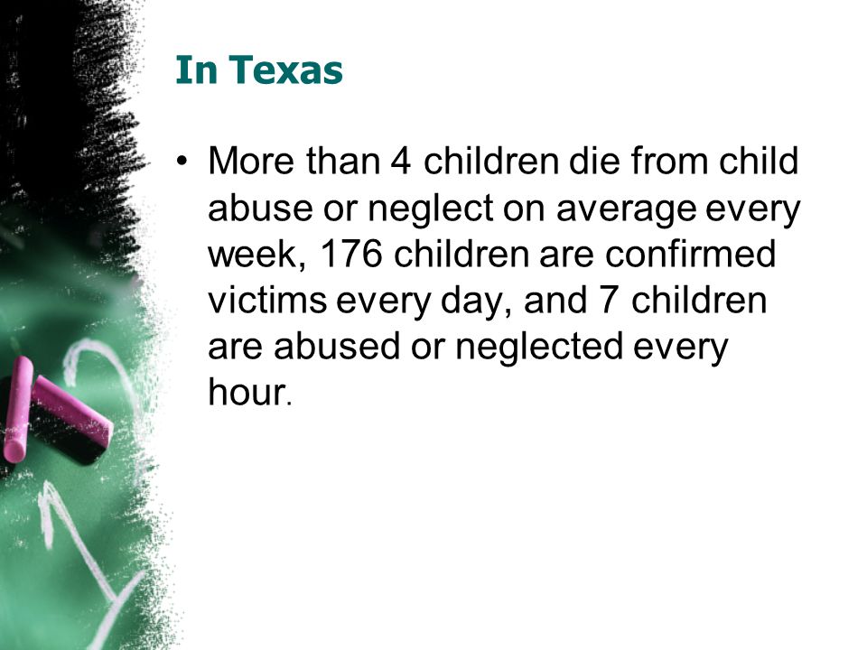 In Texas More than 4 children die from child abuse or neglect on average every week, 176 children are confirmed victims every day, and 7 children are abused or neglected every hour.