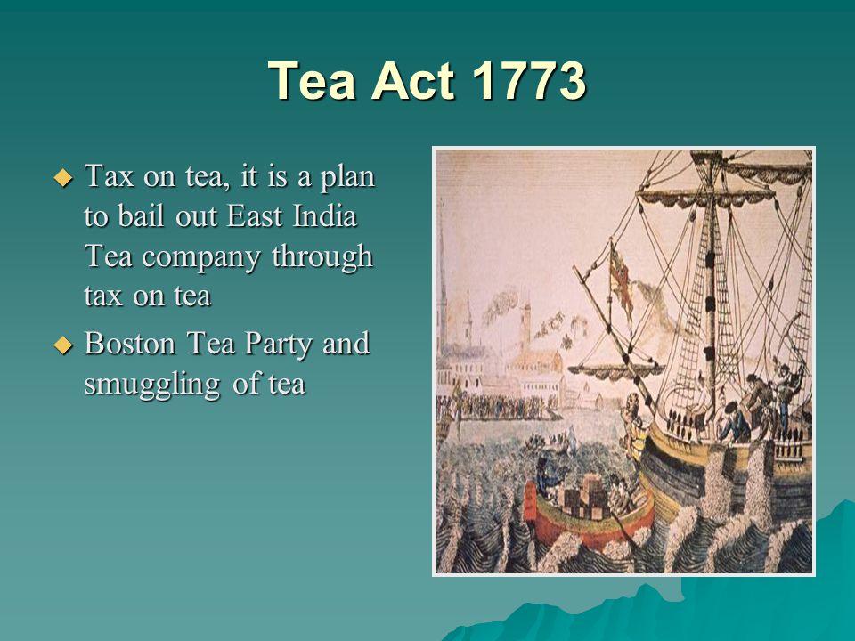 Tea Act 1773  Tax on tea, it is a plan to bail out East India Tea company through tax on tea  Boston Tea Party and smuggling of tea