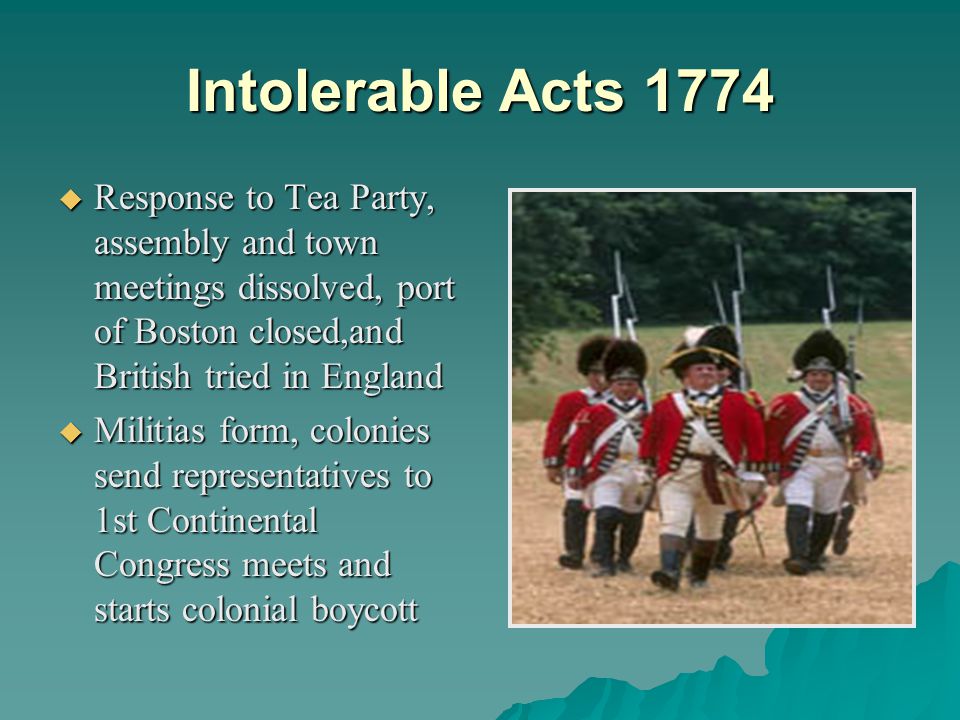 Intolerable Acts 1774  Response to Tea Party, assembly and town meetings dissolved, port of Boston closed,and British tried in England  Militias form, colonies send representatives to 1st Continental Congress meets and starts colonial boycott