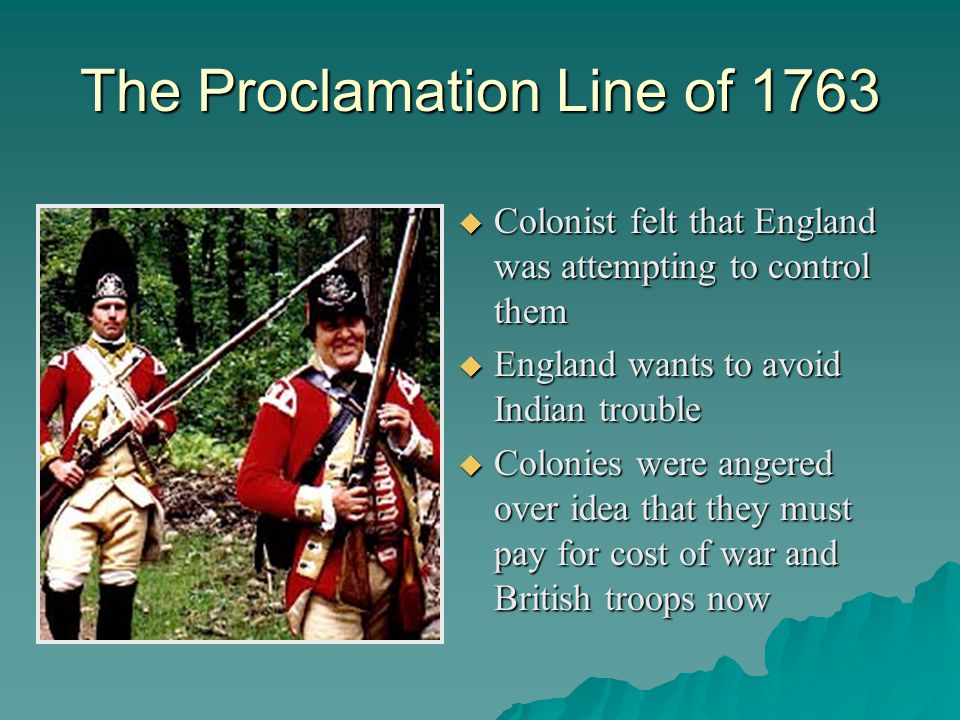 The Proclamation Line of 1763  Colonist felt that England was attempting to control them  England wants to avoid Indian trouble  Colonies were angered over idea that they must pay for cost of war and British troops now