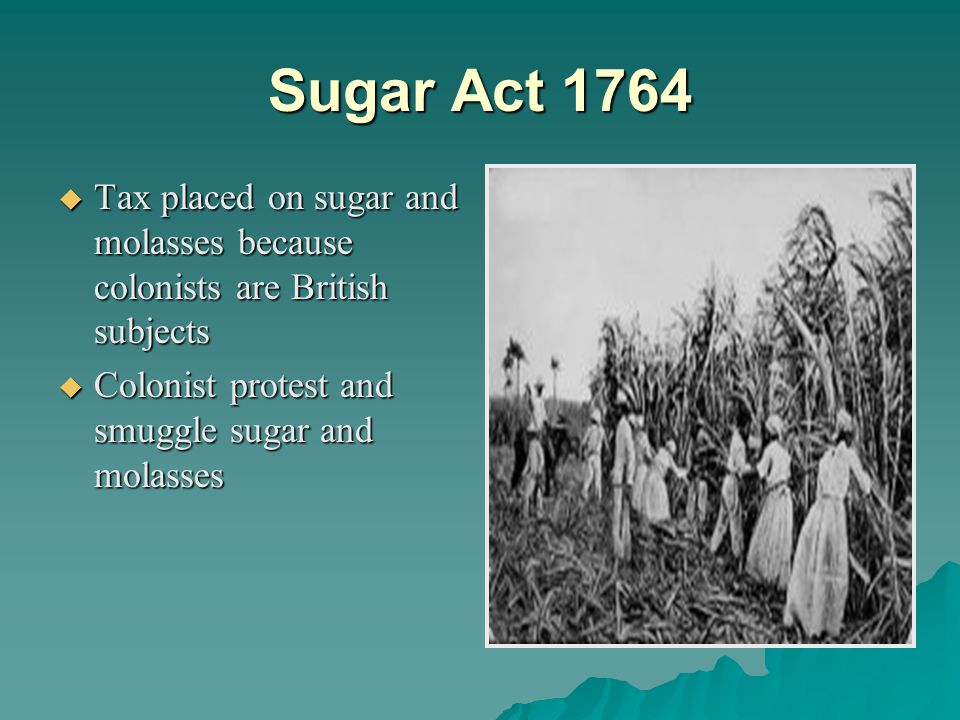 Sugar Act 1764  Tax placed on sugar and molasses because colonists are British subjects  Colonist protest and smuggle sugar and molasses