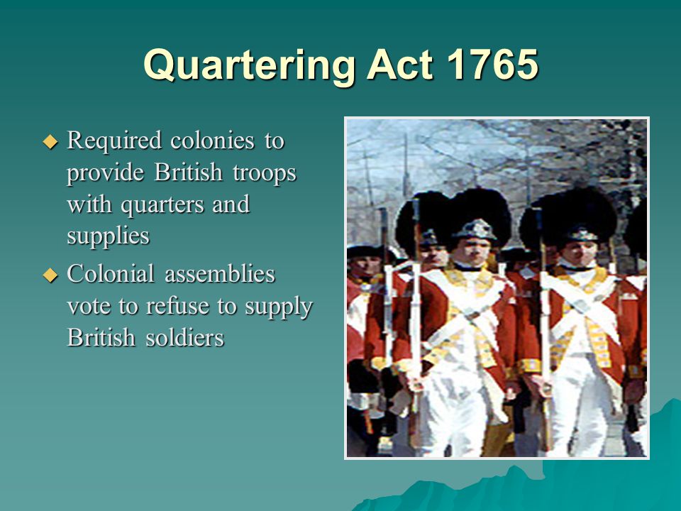 Quartering Act 1765  Required colonies to provide British troops with quarters and supplies  Colonial assemblies vote to refuse to supply British soldiers