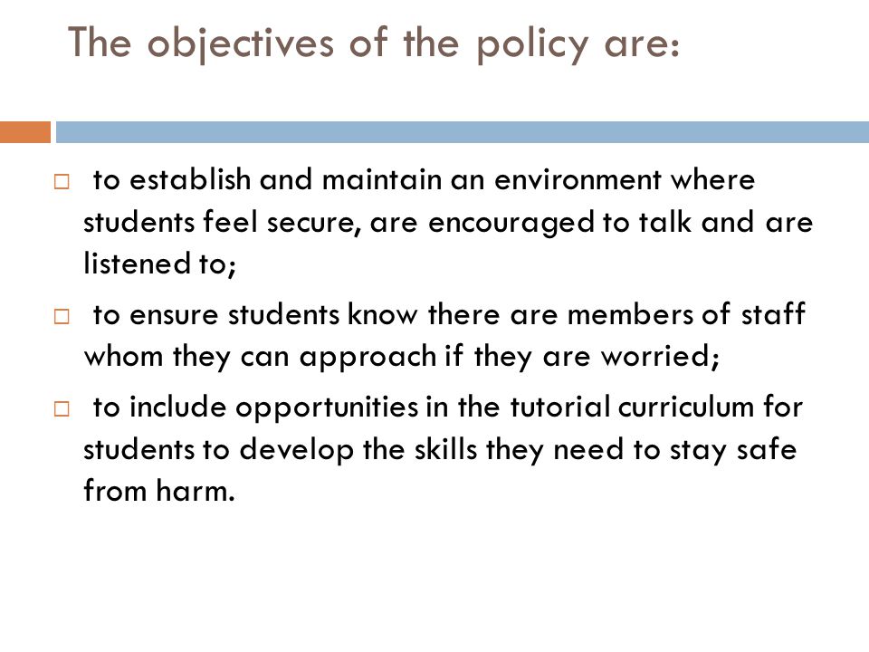 The objectives of the policy are:  to establish and maintain an environment where students feel secure, are encouraged to talk and are listened to;  to ensure students know there are members of staff whom they can approach if they are worried;  to include opportunities in the tutorial curriculum for students to develop the skills they need to stay safe from harm.