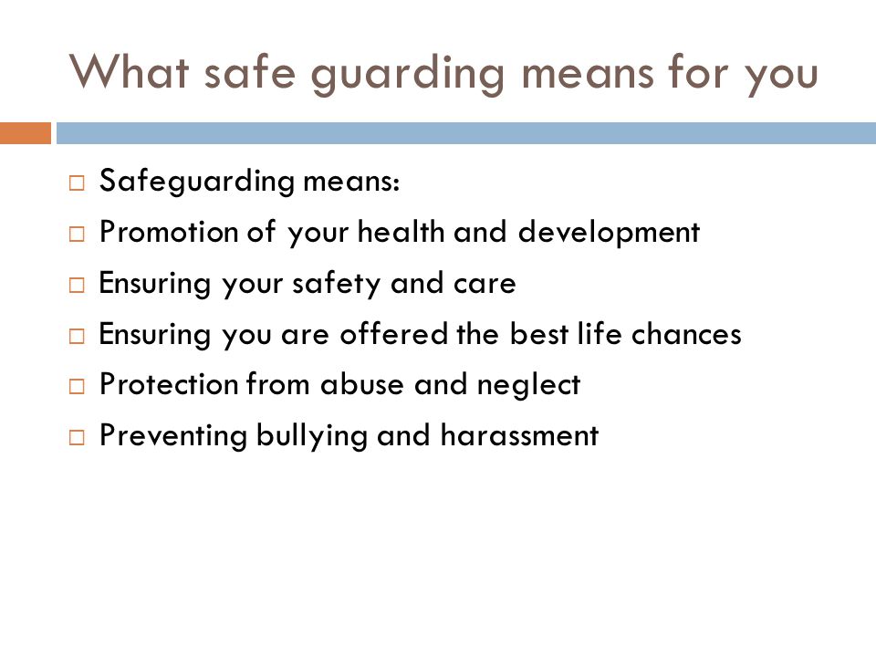 What safe guarding means for you  Safeguarding means:  Promotion of your health and development  Ensuring your safety and care  Ensuring you are offered the best life chances  Protection from abuse and neglect  Preventing bullying and harassment