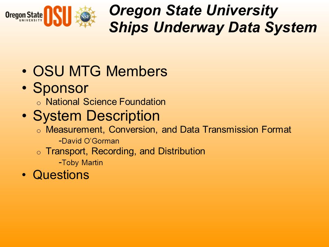 OSU MTG Members Sponsor o National Science Foundation System Description o Measurement, Conversion, and Data Transmission Format - David O’Gorman o Transport, Recording, and Distribution - Toby Martin Questions Oregon State University Ships Underway Data System