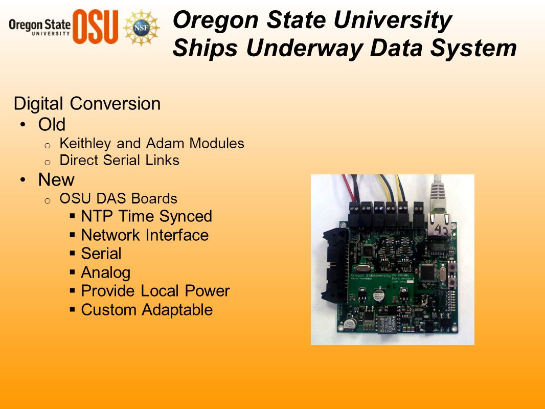 Digital Conversion Old o Keithley and Adam Modules o Direct Serial Links New o OSU DAS Boards  NTP Time Synced  Network Interface  Serial  Analog  Provide Local Power  Custom Adaptable Oregon State University Ships Underway Data System