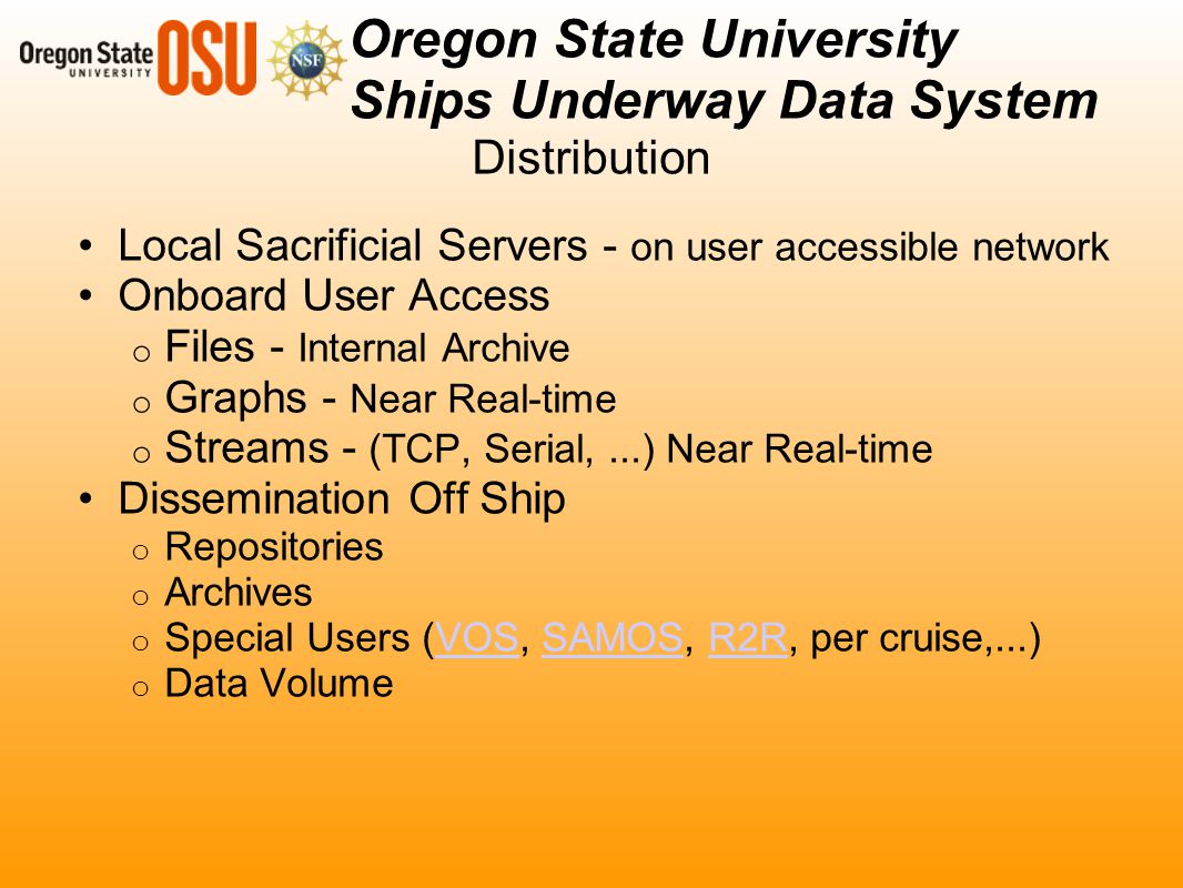 Distribution Local Sacrificial Servers - on user accessible network Onboard User Access o Files - Internal Archive o Graphs - Near Real-time o Streams - (TCP, Serial,...) Near Real-time Dissemination Off Ship o Repositories o Archives o Special Users (VOS, SAMOS, R2R, per cruise,...)VOSSAMOSR2R o Data Volume Oregon State University Ships Underway Data System