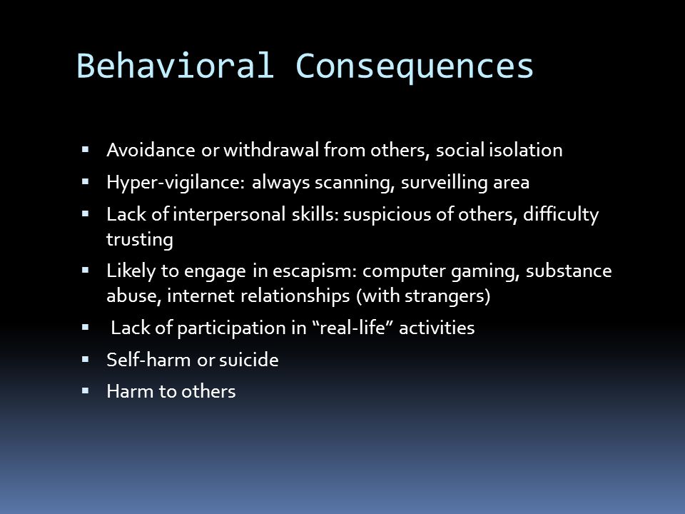 Behavioral Consequences  Avoidance or withdrawal from others, social isolation  Hyper-vigilance: always scanning, surveilling area  Lack of interpersonal skills: suspicious of others, difficulty trusting  Likely to engage in escapism: computer gaming, substance abuse, internet relationships (with strangers)  Lack of participation in real-life activities  Self-harm or suicide  Harm to others