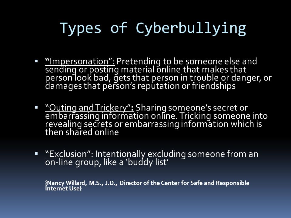 Types of Cyberbullying  Impersonation : Pretending to be someone else and sending or posting material online that makes that person look bad, gets that person in trouble or danger, or damages that person’s reputation or friendships  Outing and Trickery : Sharing someone’s secret or embarrassing information online.