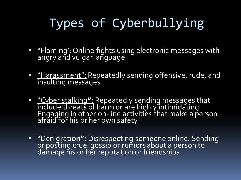 Types of Cyberbullying  Flaming’: Online fights using electronic messages with angry and vulgar language  Harassment : Repeatedly sending offensive, rude, and insulting messages  Cyber stalking : Repeatedly sending messages that include threats of harm or are highly intimidating.