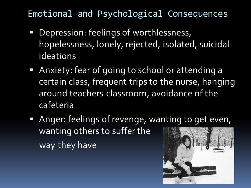 Emotional and Psychological Consequences  Depression: feelings of worthlessness, hopelessness, lonely, rejected, isolated, suicidal ideations  Anxiety: fear of going to school or attending a certain class, frequent trips to the nurse, hanging around teachers classroom, avoidance of the cafeteria  Anger: feelings of revenge, wanting to get even, wanting others to suffer the way they have
