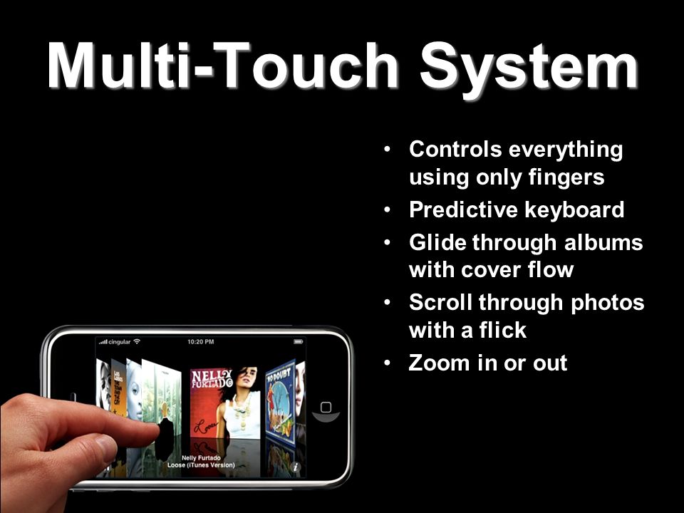Multi-Touch System Controls everything using only fingers Predictive keyboard Glide through albums with cover flow Scroll through photos with a flick Zoom in or out