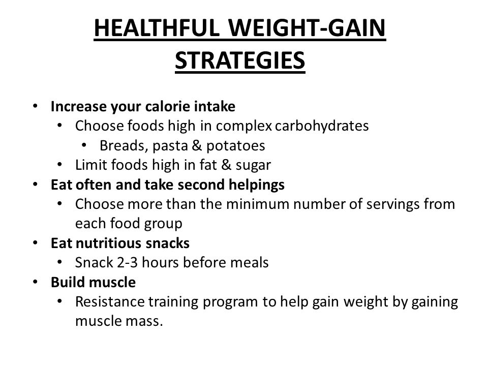 HEALTHFUL WEIGHT-GAIN STRATEGIES Increase your calorie intake Choose foods high in complex carbohydrates Breads, pasta & potatoes Limit foods high in fat & sugar Eat often and take second helpings Choose more than the minimum number of servings from each food group Eat nutritious snacks Snack 2-3 hours before meals Build muscle Resistance training program to help gain weight by gaining muscle mass.