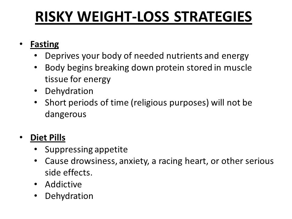 RISKY WEIGHT-LOSS STRATEGIES Fasting Deprives your body of needed nutrients and energy Body begins breaking down protein stored in muscle tissue for energy Dehydration Short periods of time (religious purposes) will not be dangerous Diet Pills Suppressing appetite Cause drowsiness, anxiety, a racing heart, or other serious side effects.