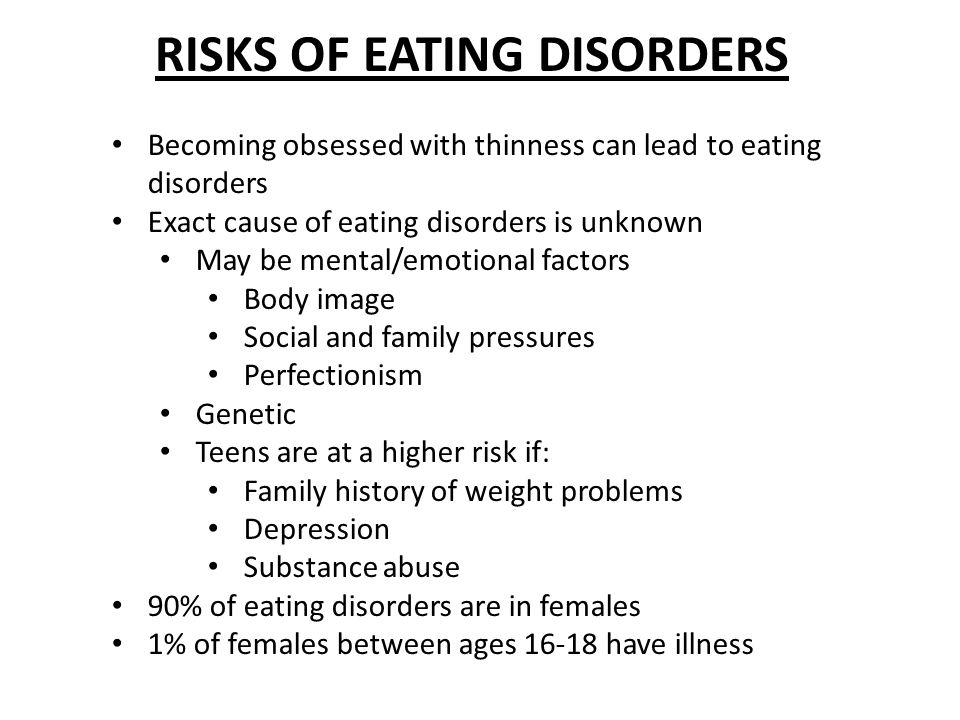 RISKS OF EATING DISORDERS Becoming obsessed with thinness can lead to eating disorders Exact cause of eating disorders is unknown May be mental/emotional factors Body image Social and family pressures Perfectionism Genetic Teens are at a higher risk if: Family history of weight problems Depression Substance abuse 90% of eating disorders are in females 1% of females between ages have illness