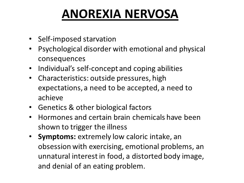 ANOREXIA NERVOSA Self-imposed starvation Psychological disorder with emotional and physical consequences Individual’s self-concept and coping abilities Characteristics: outside pressures, high expectations, a need to be accepted, a need to achieve Genetics & other biological factors Hormones and certain brain chemicals have been shown to trigger the illness Symptoms: extremely low caloric intake, an obsession with exercising, emotional problems, an unnatural interest in food, a distorted body image, and denial of an eating problem.