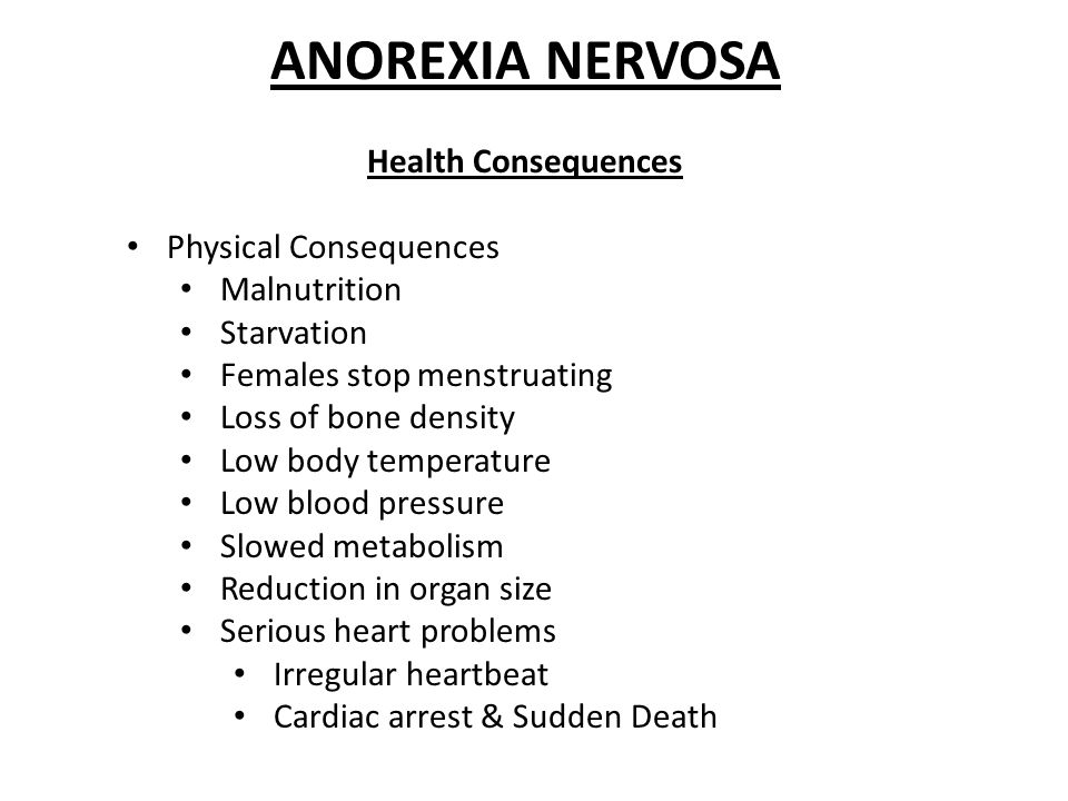 ANOREXIA NERVOSA Health Consequences Physical Consequences Malnutrition Starvation Females stop menstruating Loss of bone density Low body temperature Low blood pressure Slowed metabolism Reduction in organ size Serious heart problems Irregular heartbeat Cardiac arrest & Sudden Death