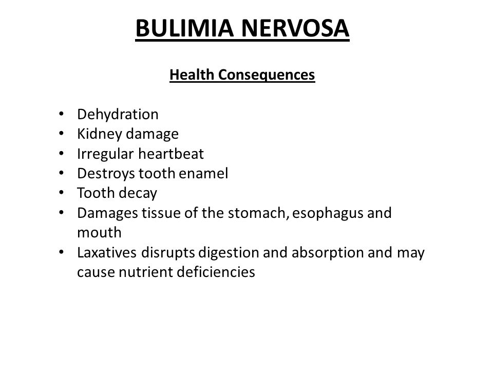 BULIMIA NERVOSA Health Consequences Dehydration Kidney damage Irregular heartbeat Destroys tooth enamel Tooth decay Damages tissue of the stomach, esophagus and mouth Laxatives disrupts digestion and absorption and may cause nutrient deficiencies