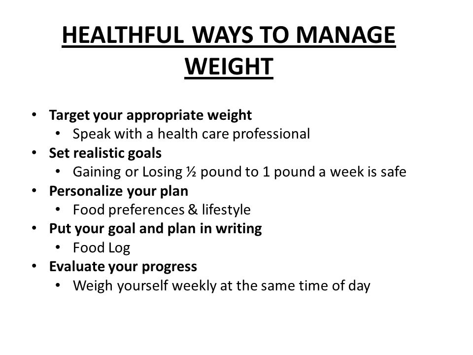 HEALTHFUL WAYS TO MANAGE WEIGHT Target your appropriate weight Speak with a health care professional Set realistic goals Gaining or Losing ½ pound to 1 pound a week is safe Personalize your plan Food preferences & lifestyle Put your goal and plan in writing Food Log Evaluate your progress Weigh yourself weekly at the same time of day