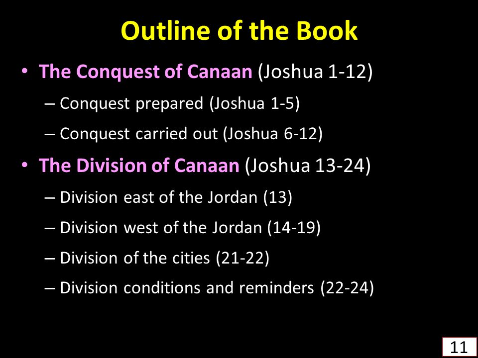 Outline of the Book The Conquest of Canaan (Joshua 1-12) – Conquest prepared (Joshua 1-5) – Conquest carried out (Joshua 6-12) The Division of Canaan (Joshua 13-24) – Division east of the Jordan (13) – Division west of the Jordan (14-19) – Division of the cities (21-22) – Division conditions and reminders (22-24) 11