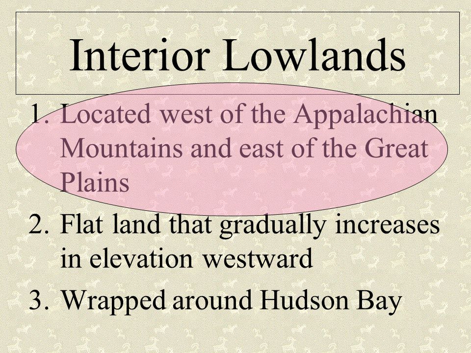 Interior Lowlands 1.Located west of the Appalachian Mountains and east of the Great Plains 2.Flat land that gradually increases in elevation westward 3.Wrapped around Hudson Bay