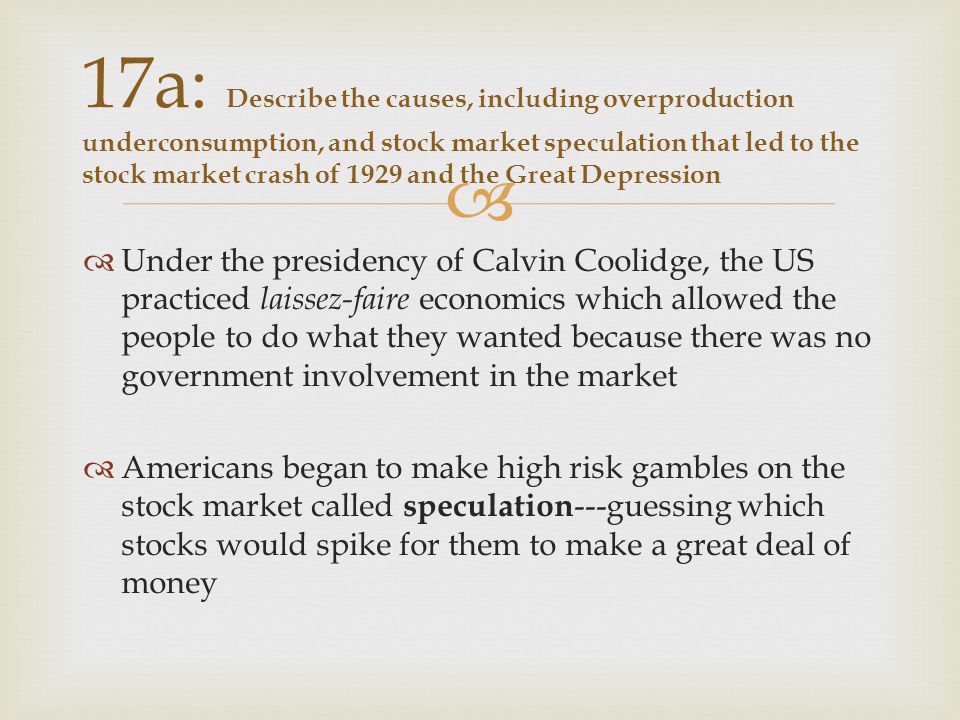   Under the presidency of Calvin Coolidge, the US practiced laissez-faire economics which allowed the people to do what they wanted because there was no government involvement in the market  Americans began to make high risk gambles on the stock market called speculation ---guessing which stocks would spike for them to make a great deal of money 17a: Describe the causes, including overproduction underconsumption, and stock market speculation that led to the stock market crash of 1929 and the Great Depression