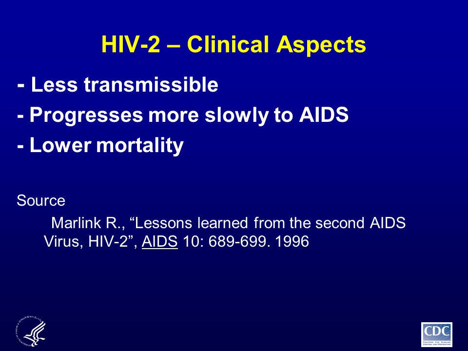 HIV-2 – Clinical Aspects - Less transmissible - Progresses more slowly to AIDS - Lower mortality Source Marlink R., Lessons learned from the second AIDS Virus, HIV-2 , AIDS 10: