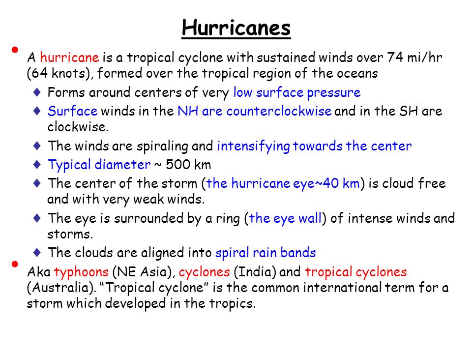 Hurricanes A hurricane is a tropical cyclone with sustained winds over 74 mi/hr (64 knots), formed over the tropical region of the oceans ♦ Forms around centers of very low surface pressure ♦ Surface winds in the NH are counterclockwise and in the SH are clockwise.