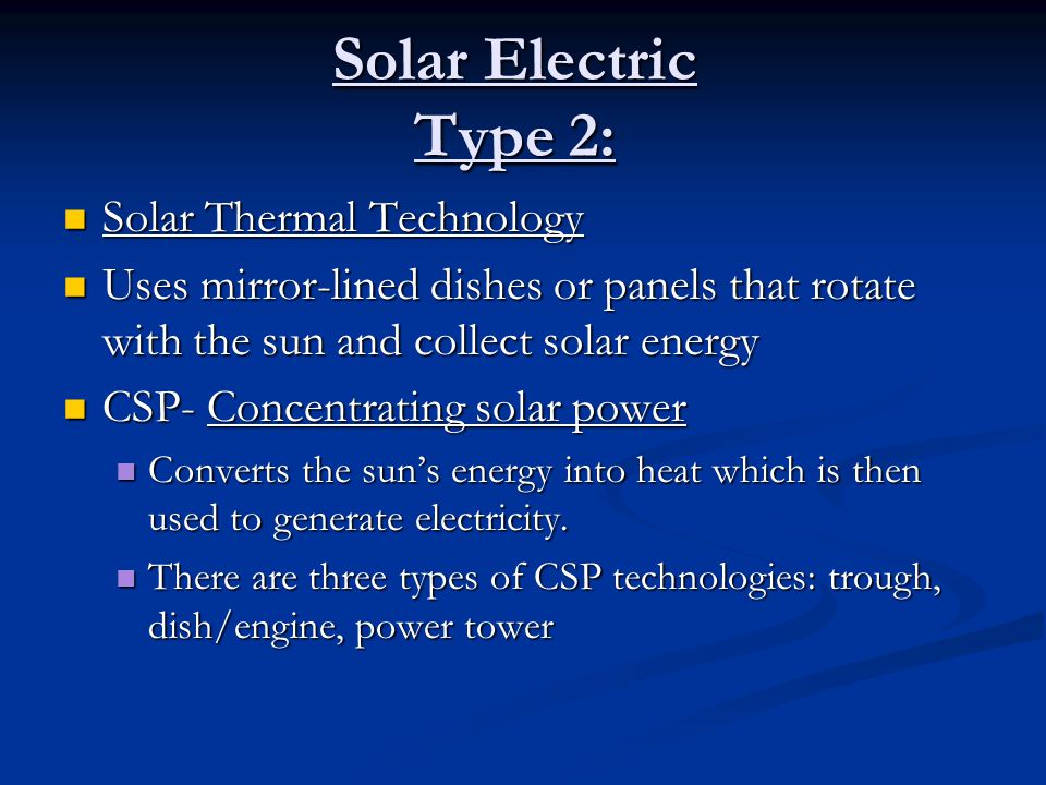 Solar Electric Type 2: Solar Thermal Technology Solar Thermal Technology Uses mirror-lined dishes or panels that rotate with the sun and collect solar energy Uses mirror-lined dishes or panels that rotate with the sun and collect solar energy CSP- Concentrating solar power CSP- Concentrating solar power Converts the sun’s energy into heat which is then used to generate electricity.
