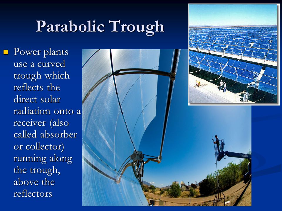 Parabolic Trough Power plants use a curved trough which reflects the direct solar radiation onto a receiver (also called absorber or collector) running along the trough, above the reflectors Power plants use a curved trough which reflects the direct solar radiation onto a receiver (also called absorber or collector) running along the trough, above the reflectors
