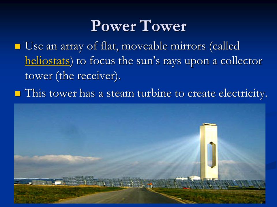 Power Tower Use an array of flat, moveable mirrors (called heliostats) to focus the sun s rays upon a collector tower (the receiver).