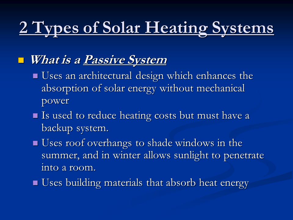 2 Types of Solar Heating Systems What is a Passive System What is a Passive System Uses an architectural design which enhances the absorption of solar energy without mechanical power Uses an architectural design which enhances the absorption of solar energy without mechanical power Is used to reduce heating costs but must have a backup system.