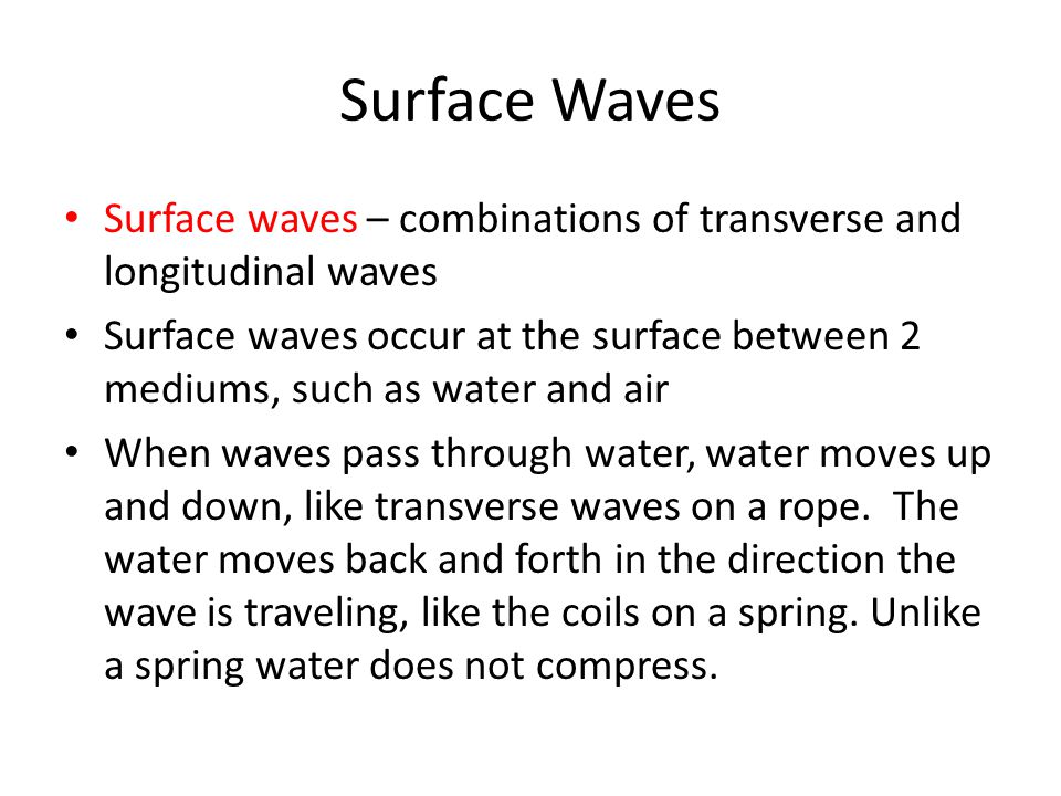 Surface Waves Surface waves – combinations of transverse and longitudinal waves Surface waves occur at the surface between 2 mediums, such as water and air When waves pass through water, water moves up and down, like transverse waves on a rope.