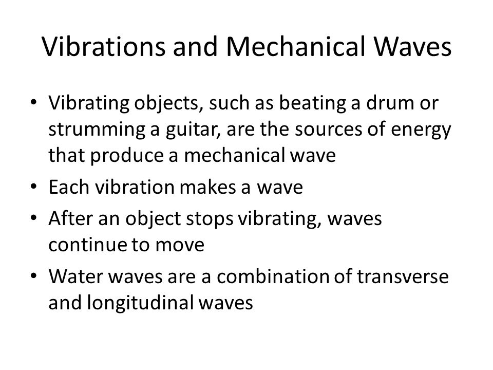 Vibrations and Mechanical Waves Vibrating objects, such as beating a drum or strumming a guitar, are the sources of energy that produce a mechanical wave Each vibration makes a wave After an object stops vibrating, waves continue to move Water waves are a combination of transverse and longitudinal waves