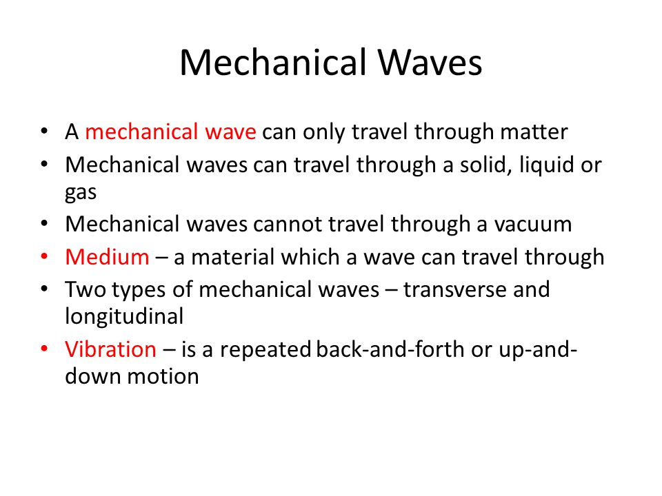 Mechanical Waves A mechanical wave can only travel through matter Mechanical waves can travel through a solid, liquid or gas Mechanical waves cannot travel through a vacuum Medium – a material which a wave can travel through Two types of mechanical waves – transverse and longitudinal Vibration – is a repeated back-and-forth or up-and- down motion