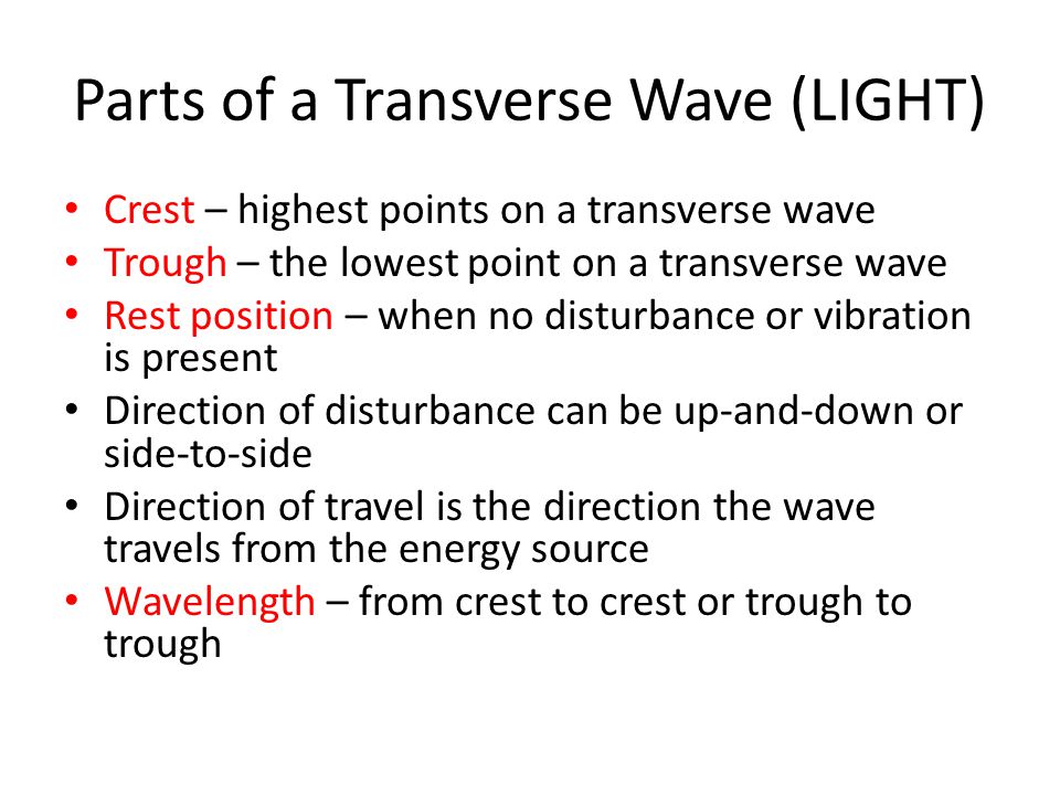Parts of a Transverse Wave (LIGHT) Crest – highest points on a transverse wave Trough – the lowest point on a transverse wave Rest position – when no disturbance or vibration is present Direction of disturbance can be up-and-down or side-to-side Direction of travel is the direction the wave travels from the energy source Wavelength – from crest to crest or trough to trough
