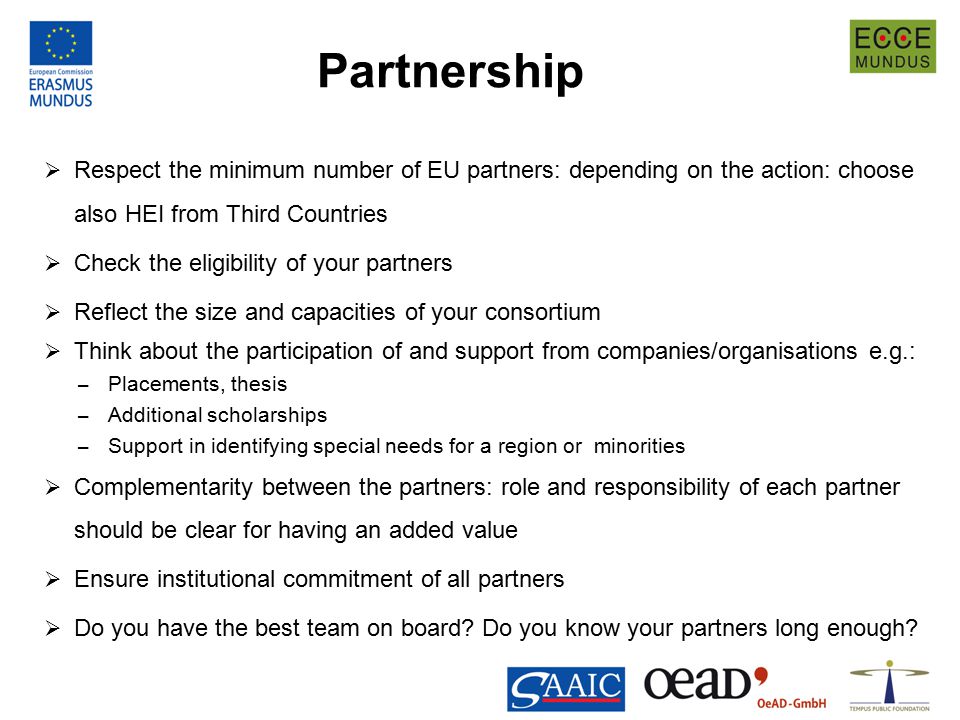 Partnership  Respect the minimum number of EU partners: depending on the action: choose also HEI from Third Countries  Check the eligibility of your partners  Reflect the size and capacities of your consortium  Think about the participation of and support from companies/organisations e.g.: – Placements, thesis – Additional scholarships – Support in identifying special needs for a region or minorities  Complementarity between the partners: role and responsibility of each partner should be clear for having an added value  Ensure institutional commitment of all partners  Do you have the best team on board.