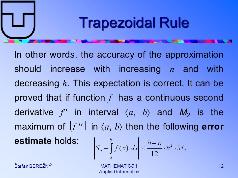 MATHEMATICS 1 Applied Informatics 12 Štefan BEREŽNÝ Trapezoidal Rule In other words, the accuracy of the approximation should increase with increasing n and with decreasing h.