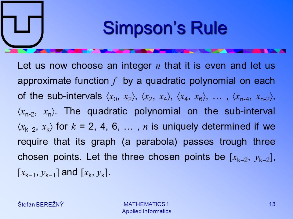 MATHEMATICS 1 Applied Informatics 13 Štefan BEREŽNÝ Simpson’s Rule Let us now choose an integer n that it is even and let us approximate function f by a quadratic polynomial on each of the sub-intervals  x 0, x 2 ,  x 2, x 4 ,  x 4, x 6 , …,  x n-4, x n-2 ,  x n-2, x n .