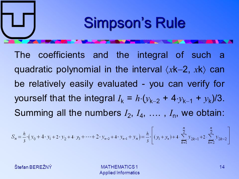 MATHEMATICS 1 Applied Informatics 14 Štefan BEREŽNÝ Simpson’s Rule The coefficients and the integral of such a quadratic polynomial in the interval  x k  2, x k  can be relatively easily evaluated - you can verify for yourself that the integral I k = h  ( y k   y k  1 + y k )/3.