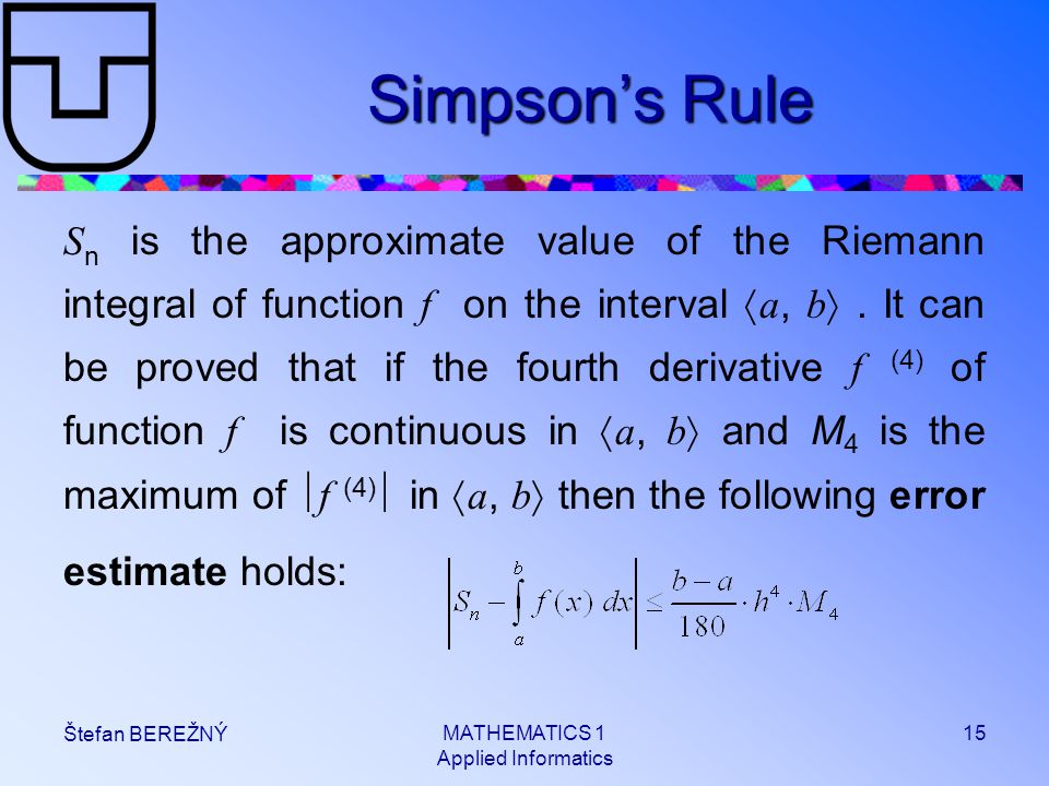 MATHEMATICS 1 Applied Informatics 15 Štefan BEREŽNÝ Simpson’s Rule S n is the approximate value of the Riemann integral of function f on the interval  a, b .