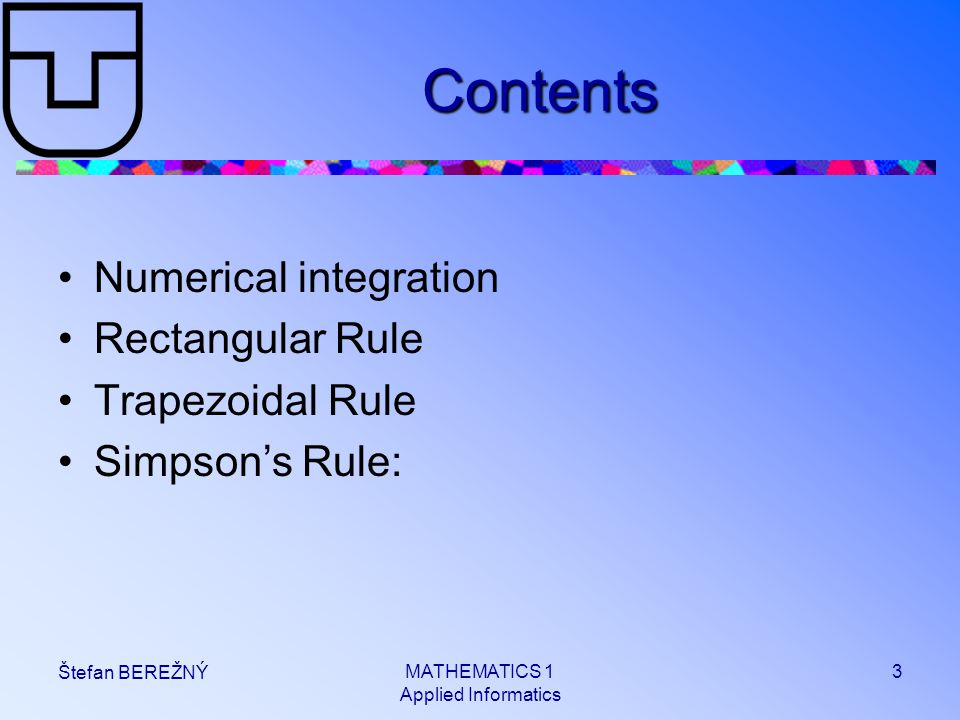 MATHEMATICS 1 Applied Informatics 3 Štefan BEREŽNÝ Contents Numerical integration Rectangular Rule Trapezoidal Rule Simpson’s Rule: